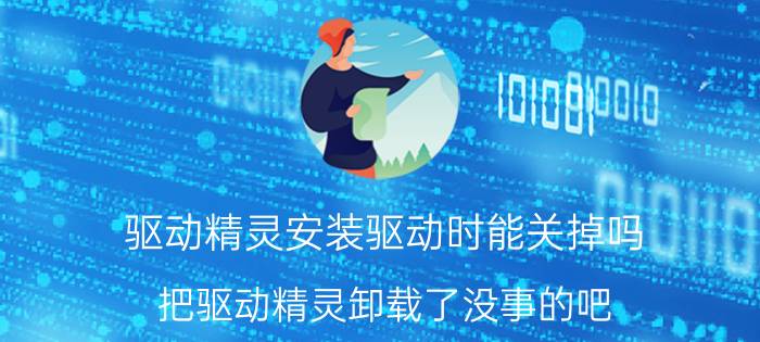 驱动精灵安装驱动时能关掉吗 把驱动精灵卸载了没事的吧?我恐慌？